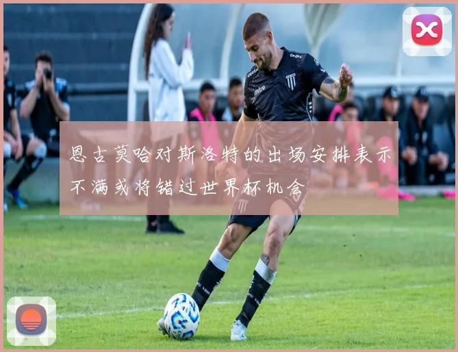 恩古莫哈对斯洛特的出场安排表示不满或将错过世界杯机会