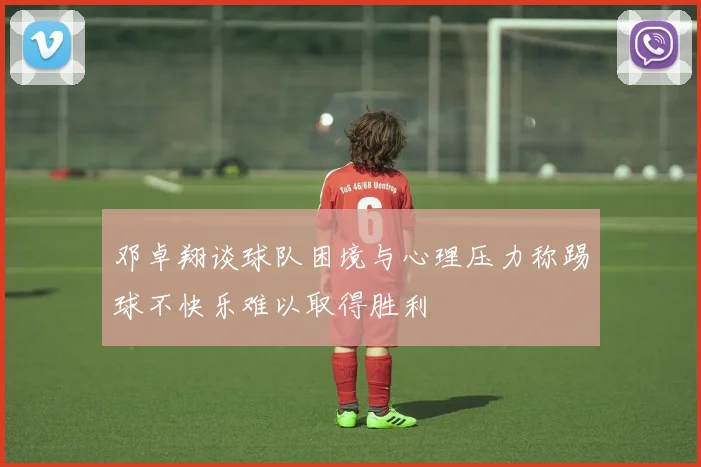 邓卓翔谈球队困境与心理压力称踢球不快乐难以取得胜利