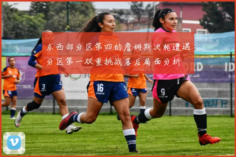 东西部分区第四的詹姆斯次轮遭遇分区第一双重挑战落后局面分析