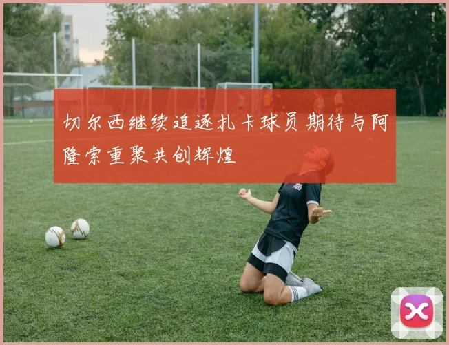 切尔西继续追逐扎卡球员期待与阿隆索重聚共创辉煌