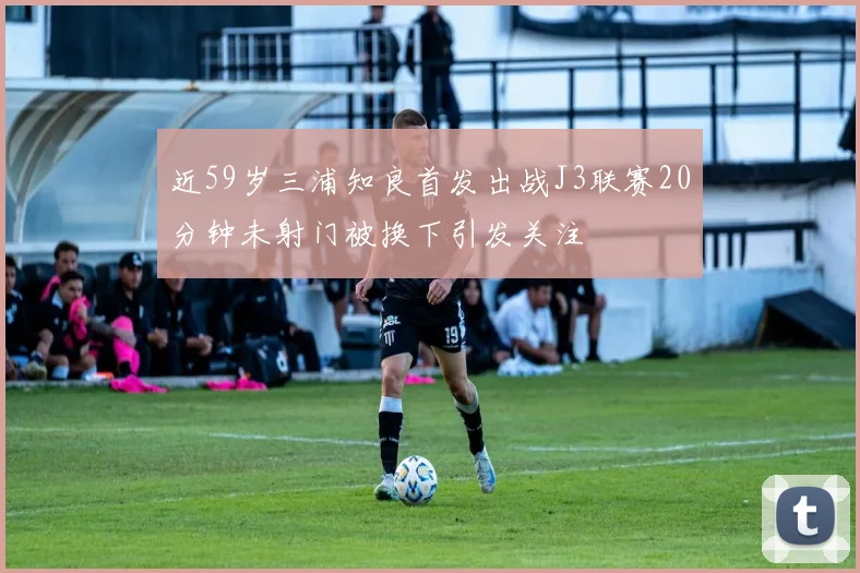 近59岁三浦知良首发出战J3联赛20分钟未射门被换下引发关注