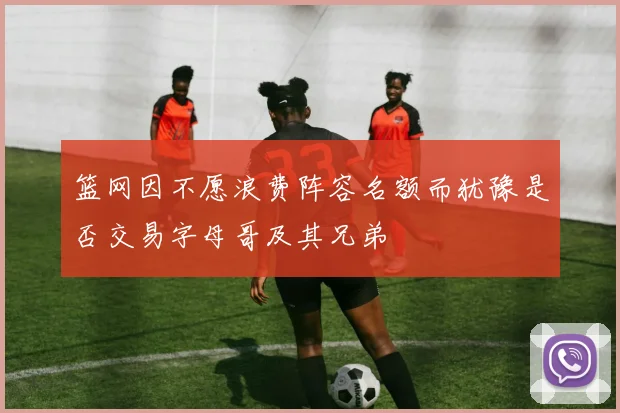 篮网因不愿浪费阵容名额而犹豫是否交易字母哥及其兄弟