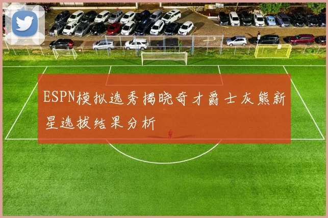 ESPN模拟选秀揭晓奇才爵士灰熊新星选拔结果分析