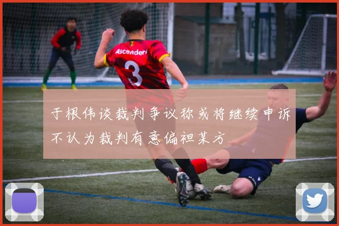 于根伟谈裁判争议称或将继续申诉不认为裁判有意偏袒某方