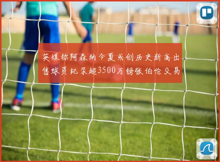 英媒称阿森纳今夏或创历史新高出售球员纪录超3500万镑张伯伦交易