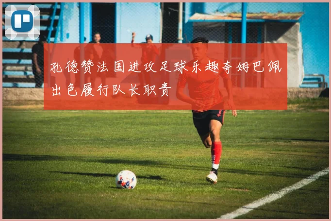 孔德赞法国进攻足球乐趣夸姆巴佩出色履行队长职责