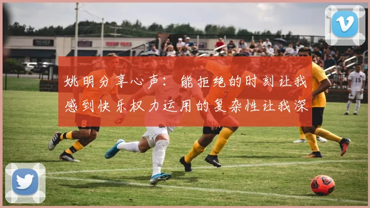 姚明分享心声：能拒绝的时刻让我感到快乐权力运用的复杂性让我深感不足