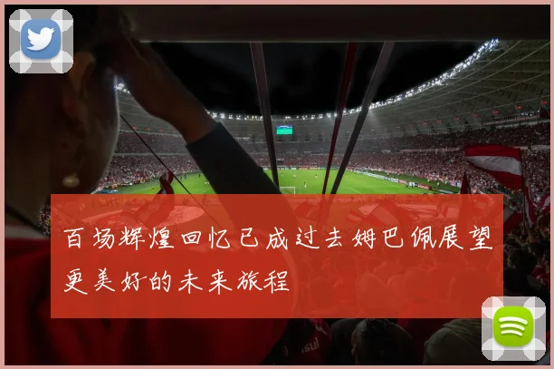 百场辉煌回忆已成过去姆巴佩展望更美好的未来旅程