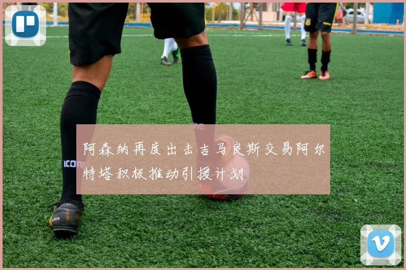 阿森纳再度出击吉马良斯交易阿尔特塔积极推动引援计划