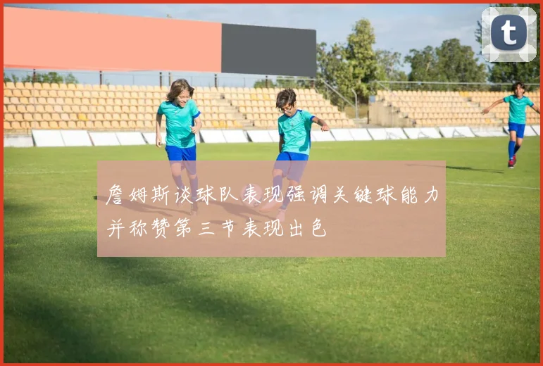 詹姆斯谈球队表现强调关键球能力并称赞第三节表现出色