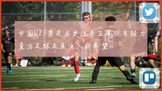 中国U23男足历史性夺亚展现年轻力量为足球未来注入新希望