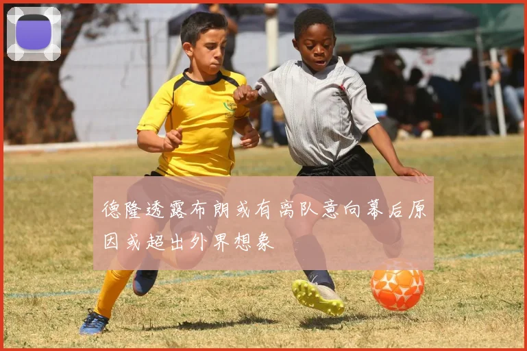 德隆透露布朗或有离队意向幕后原因或超出外界想象