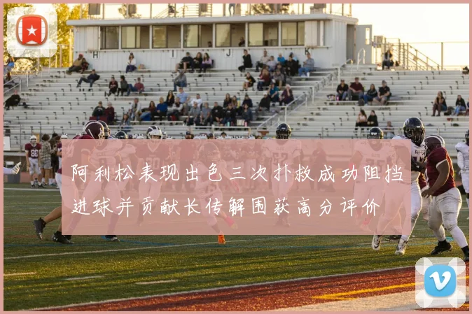 阿利松表现出色三次扑救成功阻挡进球并贡献长传解围获高分评价