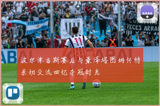 波尔津吉斯赛后与豪泽塔图姆怀特亲切交流回忆夺冠时光