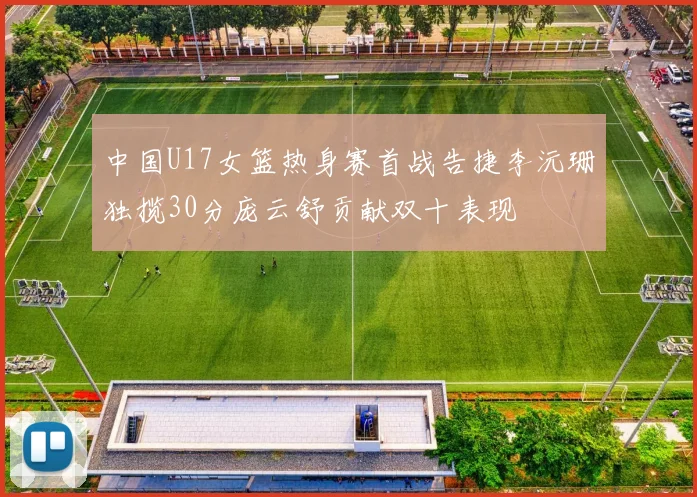 中国U17女篮热身赛首战告捷李沅珊独揽30分庞云舒贡献双十表现