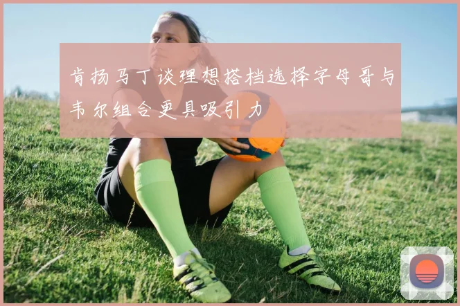 肯扬马丁谈理想搭档选择字母哥与韦尔组合更具吸引力