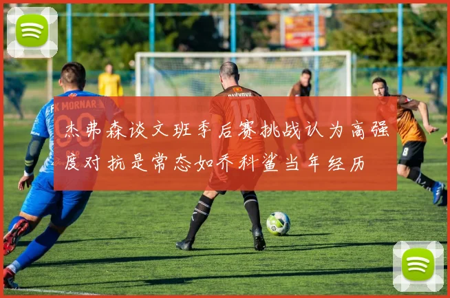 杰弗森谈文班季后赛挑战认为高强度对抗是常态如乔科鲨当年经历