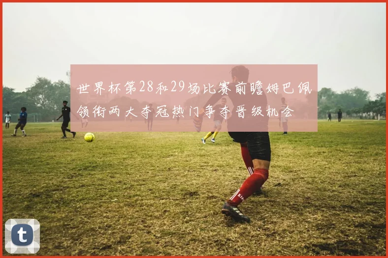 世界杯第28和29场比赛前瞻姆巴佩领衔两大夺冠热门争夺晋级机会