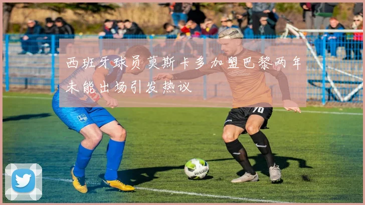 西班牙球员莫斯卡多加盟巴黎两年未能出场引发热议