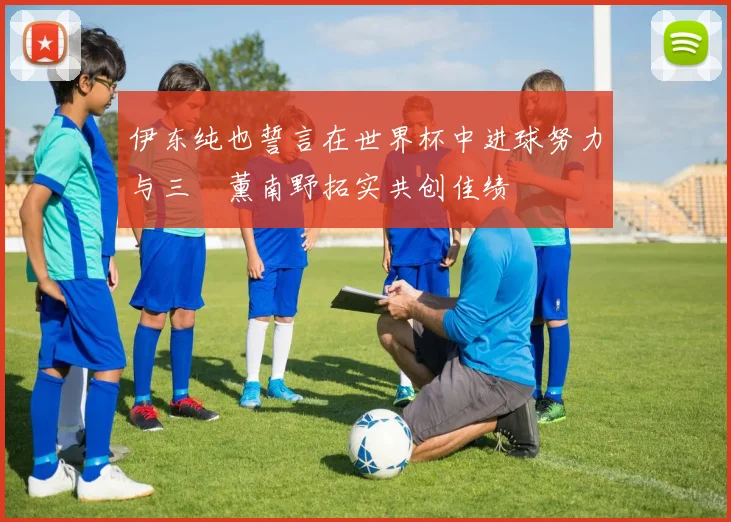 伊东纯也誓言在世界杯中进球努力与三笘薰南野拓实共创佳绩