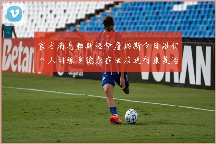 官方消息赖斯格伊詹姆斯今日进行个人训练亨德森在酒店进行康复治疗