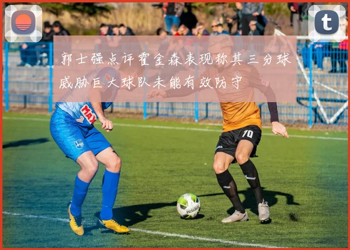 郭士强点评霍金森表现称其三分球威胁巨大球队未能有效防守