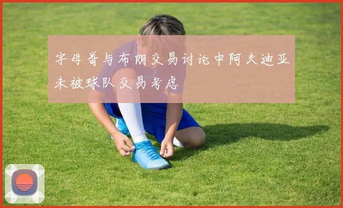 字母哥与布朗交易讨论中阿夫迪亚未被球队交易考虑
