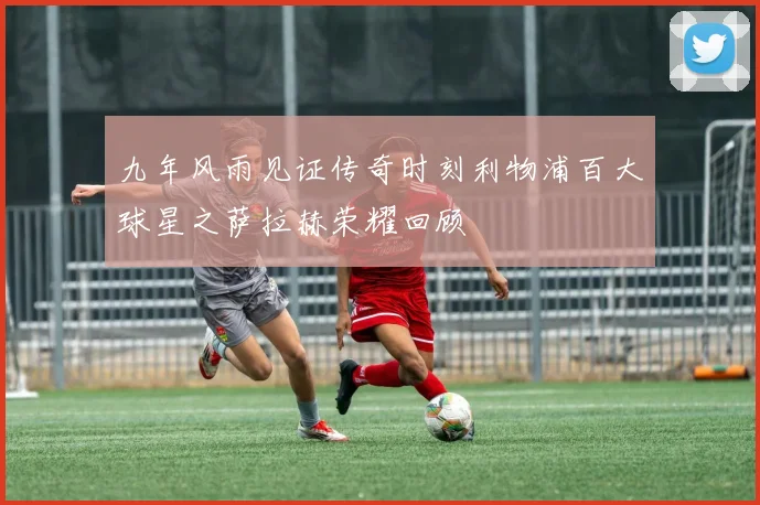 九年风雨见证传奇时刻利物浦百大球星之萨拉赫荣耀回顾